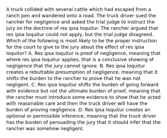 A truck collided with several cattle which had escaped from a ranch pen and wandered onto a road. The truck driver sued the rancher for negligence and asked the trial judge to instruct the jury on the doctrine of res ipsa loquitur. The rancher argued that res ipsa loquitur could not apply, but the trial judge disagreed. Which of the following is most likely to be the proper instruction for the court to give to the jury about the effect of res ipsa loquitor? A. Res ipsa loquitur is proof of negligence, meaning that where res ipsa loquitur applies, that is a conclusive showing of negligence that the jury cannot ignore. B. Res ipsa loquitur creates a rebuttable presumption of negligence, meaning that it shifts the burden to the rancher to prove that he was not negligent. C. Res ipsa loquitur shifts the burden of going forward with evidence but not the ultimate burden of proof, meaning that the rancher must introduce some evidence to show that he acted with reasonable care and then the truck driver will have the burden of proving negligence. D. Res ipsa loquitur creates an optional or permissible inference, meaning that the truck driver has the burden of persuading the jury that it should infer that the rancher was somehow negligent.