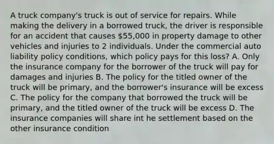 A truck company's truck is out of service for repairs. While making the delivery in a borrowed truck, the driver is responsible for an accident that causes 55,000 in property damage to other vehicles and injuries to 2 individuals. Under the commercial auto liability policy conditions, which policy pays for this loss? A. Only the insurance company for the borrower of the truck will pay for damages and injuries B. The policy for the titled owner of the truck will be primary, and the borrower's insurance will be excess C. The policy for the company that borrowed the truck will be primary, and the titled owner of the truck will be excess D. The insurance companies will share int he settlement based on the other insurance condition