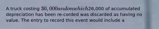 A truck costing 30,000 and on which26,000 of accumulated depreciation has been re-corded was discarded as having no value. The entry to record this event would include a