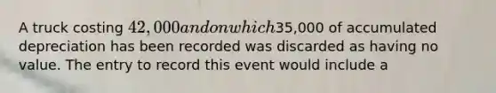 A truck costing 42,000 and on which35,000 of accumulated depreciation has been recorded was discarded as having no value. The entry to record this event would include a