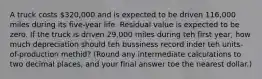 A truck costs 320,000 and is expected to be driven 116,000 miles during its five-year life. Residual value is expected to be zero. If the truck is driven 29,000 miles during teh first year, how much depreciation should teh bussiness record inder teh units-of-production methid? (Round any intermediate calculations to two decimal places, and your final answer toe the nearest dollar.)