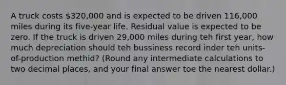 A truck costs 320,000 and is expected to be driven 116,000 miles during its five-year life. Residual value is expected to be zero. If the truck is driven 29,000 miles during teh first year, how much depreciation should teh bussiness record inder teh units-of-production methid? (Round any intermediate calculations to two decimal places, and your final answer toe the nearest dollar.)