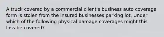 A truck covered by a commercial client's business auto coverage form is stolen from the insured businesses parking lot. Under which of the following physical damage coverages might this loss be covered?