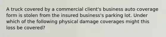 A truck covered by a commercial client's business auto coverage form is stolen from the insured business's parking lot. Under which of the following physical damage coverages might this loss be covered?