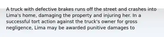 A truck with defective brakes runs off the street and crashes into Lima's home, damaging the property and injuring her. In a successful tort action against the truck's owner for gross negligence, Lima may be awarded punitive damages to