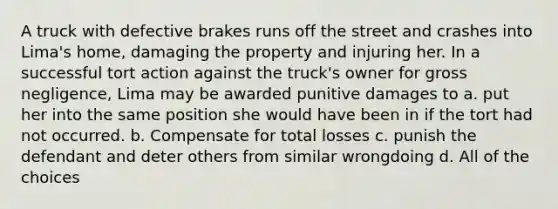 A truck with defective brakes runs off the street and crashes into Lima's home, damaging the property and injuring her. In a successful tort action against the truck's owner for gross negligence, Lima may be awarded punitive damages to a. put her into the same position she would have been in if the tort had not occurred. b. Compensate for total losses c. punish the defendant and deter others from similar wrongdoing d. All of the choices