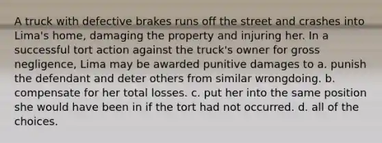 A truck with defective brakes runs off the street and crashes into Lima's home, damaging the property and injuring her. In a successful tort action against the truck's owner for gross negligence, Lima may be awarded punitive damages to a. punish the defendant and deter others from similar wrongdoing. b. compensate for her total losses. c. put her into the same position she would have been in if the tort had not occurred. d. all of the choices.