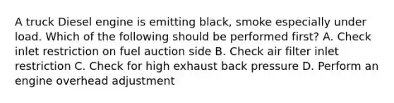 A truck Diesel engine is emitting black, smoke especially under load. Which of the following should be performed first? A. Check inlet restriction on fuel auction side B. Check air filter inlet restriction C. Check for high exhaust back pressure D. Perform an engine overhead adjustment