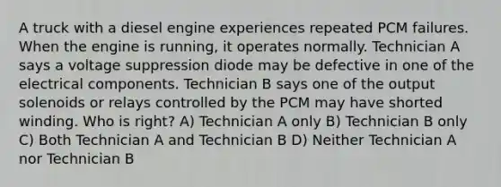 A truck with a diesel engine experiences repeated PCM failures. When the engine is running, it operates normally. Technician A says a voltage suppression diode may be defective in one of the electrical components. Technician B says one of the output solenoids or relays controlled by the PCM may have shorted winding. Who is right? A) Technician A only B) Technician B only C) Both Technician A and Technician B D) Neither Technician A nor Technician B