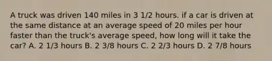 A truck was driven 140 miles in 3 1/2 hours. if a car is driven at the same distance at an average speed of 20 miles per hour faster than the truck's average speed, how long will it take the car? A. 2 1/3 hours B. 2 3/8 hours C. 2 2/3 hours D. 2 7/8 hours