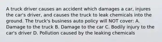 A truck driver causes an accident which damages a car, injures the car's driver, and causes the truck to leak chemicals into the ground. The truck's business auto policy will NOT cover: A. Damage to the truck B. Damage to the car C. Bodily injury to the car's driver D. Pollution caused by the leaking chemicals