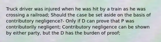 Truck driver was injured when he was hit by a train as he was crossing a railroad; Should the case be set aside on the basis of contributory negligence?- Only if D can prove that P was contributorily negligent; Contributory negligence can be shown by either party, but the D has the burden of proof;