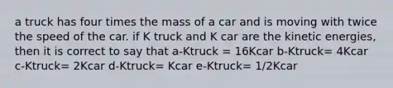 a truck has four times the mass of a car and is moving with twice the speed of the car. if K truck and K car are the kinetic energies, then it is correct to say that a-Ktruck = 16Kcar b-Ktruck= 4Kcar c-Ktruck= 2Kcar d-Ktruck= Kcar e-Ktruck= 1/2Kcar