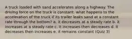 A truck loaded with sand accelerates along a highway. The driving force on the truck is constant. what happens to the acceleration of the truck if its trailer leaks sand at a constant rate through the bottom? a. it decreases at a steady rate b. it increases at a steady rate c. it increases then decreases d. it decreases then increases e. it remains constant (Quiz 3)