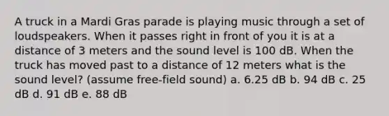 A truck in a Mardi Gras parade is playing music through a set of loudspeakers. When it passes right in front of you it is at a distance of 3 meters and the sound level is 100 dB. When the truck has moved past to a distance of 12 meters what is the sound level? (assume free-field sound) a. 6.25 dB b. 94 dB c. 25 dB d. 91 dB e. 88 dB