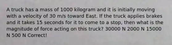 A truck has a mass of 1000 kilogram and it is initially moving with a velocity of 30 m/s toward East. If the truck applies brakes and it takes 15 seconds for it to come to a stop, then what is the magnitude of force acting on this truck? 30000 N 2000 N 15000 N 500 N Correct!