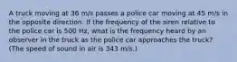 A truck moving at 36 m/s passes a police car moving at 45 m/s in the opposite direction. If the frequency of the siren relative to the police car is 500 Hz, what is the frequency heard by an observer in the truck as the police car approaches the truck? (The speed of sound in air is 343 m/s.)