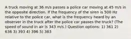 A truck moving at 36 m/s passes a police car moving at 45 m/s in the opposite direction. If the frequency of the siren is 500 Hz relative to the police car, what is the frequency heard by an observer in the truck after the police car passes the truck? (The speed of sound in air is 343 m/s.) Question options: 1) 361 2) 636 3) 393 4) 396 5) 383