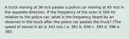 A truck moving at 36 m/s passes a police car moving at 45 m/s in the opposite direction. If the frequency of the siren is 500 Hz relative to the police car, what is the frequency heard by an observer in the truck after the police car passes the truck? (The speed of sound in air is 343 m/s.) a. 361 b. 636 c. 393 d. 396 e. 383