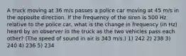 A truck moving at 36 m/s passes a police car moving at 45 m/s in the opposite direction. If the frequency of the siren is 500 Hz relative to the police car, what is the change in frequency (in Hz) heard by an observer in the truck as the two vehicles pass each other? (The speed of sound in air is 343 m/s.) 1) 242 2) 238 3) 240 4) 236 5) 234