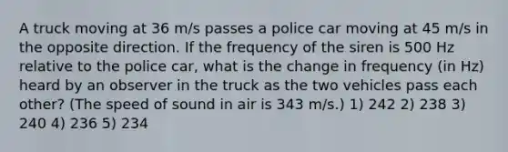 A truck moving at 36 m/s passes a police car moving at 45 m/s in the opposite direction. If the frequency of the siren is 500 Hz relative to the police car, what is the change in frequency (in Hz) heard by an observer in the truck as the two vehicles pass each other? (The speed of sound in air is 343 m/s.) 1) 242 2) 238 3) 240 4) 236 5) 234