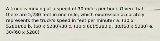 A truck is moving at a speed of 30 miles per hour. Given that there are 5,280 feet in one mile, which expression accurately represents the truck's speed in feet per minute? a. (30 x 5280)/60 b. (60 x 5280)/30 c. (30 x 60)/5280 d. 30/(60 x 5280) e. 30/(60 x 5280)