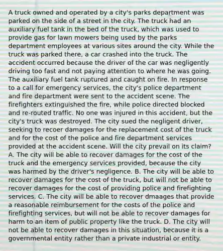 A truck owned and operated by a city's parks department was parked on the side of a street in the city. The truck had an auxiliary fuel tank in the bed of the truck, which was used to provide gas for lawn mowers being used by the parks department employees at various sites around the city. While the truck was parked there, a car crashed into the truck. The accident occurred because the driver of the car was negligently driving too fast and not paying attention to where he was going. The auxiliary fuel tank ruptured and caught on fire. In response to a call for emergency services, the city's police department and fire department were sent to the accident scene. The firefighters extinguished the fire, while police directed blocked and re-routed traffic. No one was injured in this accident, but the city's truck was destroyed. The city sued the negligent driver, seeking to recoer damages for the replacement cost of the truck and for the cost of the police and fire department services provided at the accident scene. Will the city prevail on its claim? A. The city will be able to recover damages for the cost of the truck and the emergency services provided, because the city was harmed by the driver's negligence. B. The city will be able to recover damages for the cost of the truck, but will not be able to recover damages for the cost of providing police and firefighting services. C. The city will be able to recover dmaages that provide a reasonable reimbursement for the costs of the police and firefighting services, but will not be able to recover damages for harm to an item of public property like the truck. D. The city will not be able to recover damages in this situation, because it is a governmental entity rather than a private industrial or entity.