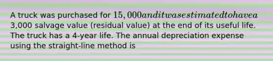 A truck was purchased for 15,000 and it was estimated to have a3,000 salvage value (residual value) at the end of its useful life. The truck has a 4-year life. The annual depreciation expense using the straight-line method is