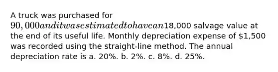 A truck was purchased for 90,000 and it was estimated to have an18,000 salvage value at the end of its useful life. Monthly depreciation expense of 1,500 was recorded using the straight-line method. The annual depreciation rate is a. 20%. b. 2%. c. 8%. d. 25%.