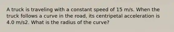 A truck is traveling with a constant speed of 15 m/s. When the truck follows a curve in the road, its centripetal acceleration is 4.0 m/s2. What is the radius of the curve?