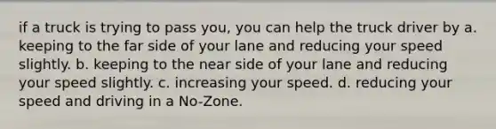 if a truck is trying to pass you, you can help the truck driver by a. keeping to the far side of your lane and reducing your speed slightly. b. keeping to the near side of your lane and reducing your speed slightly. c. increasing your speed. d. reducing your speed and driving in a No-Zone.