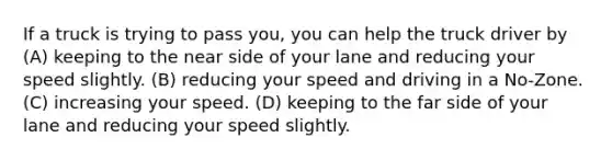 If a truck is trying to pass you, you can help the truck driver by (A) keeping to the near side of your lane and reducing your speed slightly. (B) reducing your speed and driving in a No-Zone. (C) increasing your speed. (D) keeping to the far side of your lane and reducing your speed slightly.