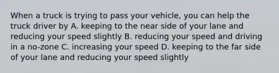 When a truck is trying to pass your vehicle, you can help the truck driver by A. keeping to the near side of your lane and reducing your speed slightly B. reducing your speed and driving in a no-zone C. increasing your speed D. keeping to the far side of your lane and reducing your speed slightly