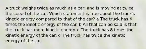 A truck weighs twice as much as a car, and is moving at twice the speed of the car. Which statement is true about the truck's kinetic energy compared to that of the car? a The truck has 4 times the kinetic energy of the car. b All that can be said is that the truck has more kinetic energy. c The truck has 8 times the kinetic energy of the car. d The truck has twice the kinetic energy of the car.