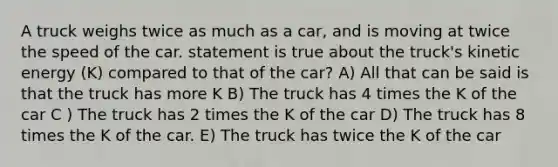 A truck weighs twice as much as a car, and is moving at twice the speed of the car. statement is true about the truck's kinetic energy (K) compared to that of the car? A) All that can be said is that the truck has more K B) The truck has 4 times the K of the car C ) The truck has 2 times the K of the car D) The truck has 8 times the K of the car. E) The truck has twice the K of the car