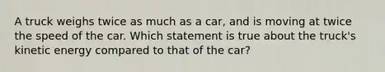 A truck weighs twice as much as a car, and is moving at twice the speed of the car. Which statement is true about the truck's kinetic energy compared to that of the car?