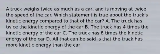 A truck weighs twice as much as a car, and is moving at twice the speed of the car. Which statement is true about the truck's kinetic energy compared to that of the car? A. The truck has twice the kinetic energy of the car B. The truck has 4 times the kinetic energy of the car C. The truck has 8 times the kinetic energy of the car D. All that can be said is that the truck has more kinetic energy than the car