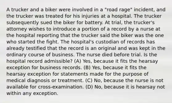 A trucker and a biker were involved in a "road rage" incident, and the trucker was treated for his injuries at a hospital. The trucker subsequently sued the biker for battery. At trial, the trucker's attorney wishes to introduce a portion of a record by a nurse at the hospital reporting that the trucker said the biker was the one who started the fight. The hospital's custodian of records has already testified that the record is an original and was kept in the ordinary course of business. The nurse died before trial. Is the hospital record admissible? (A) Yes, because it fits the hearsay exception for business records. (B) Yes, because it fits the hearsay exception for statements made for the purpose of medical diagnosis or treatment. (C) No, because the nurse is not available for cross-examination. (D) No, because it is hearsay not within any exception.