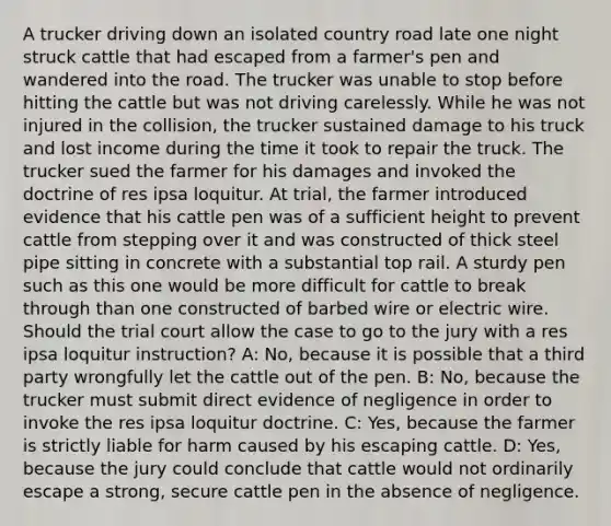 A trucker driving down an isolated country road late one night struck cattle that had escaped from a farmer's pen and wandered into the road. The trucker was unable to stop before hitting the cattle but was not driving carelessly. While he was not injured in the collision, the trucker sustained damage to his truck and lost income during the time it took to repair the truck. The trucker sued the farmer for his damages and invoked the doctrine of res ipsa loquitur. At trial, the farmer introduced evidence that his cattle pen was of a sufficient height to prevent cattle from stepping over it and was constructed of thick steel pipe sitting in concrete with a substantial top rail. A sturdy pen such as this one would be more difficult for cattle to break through than one constructed of barbed wire or electric wire. Should the trial court allow the case to go to the jury with a res ipsa loquitur instruction? A: No, because it is possible that a third party wrongfully let the cattle out of the pen. B: No, because the trucker must submit direct evidence of negligence in order to invoke the res ipsa loquitur doctrine. C: Yes, because the farmer is strictly liable for harm caused by his escaping cattle. D: Yes, because the jury could conclude that cattle would not ordinarily escape a strong, secure cattle pen in the absence of negligence.