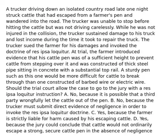 A trucker driving down an isolated country road late one night struck cattle that had escaped from a farmer's pen and wandered into the road. The trucker was unable to stop before hitting the cattle but was not driving carelessly. While he was not injured in the collision, the trucker sustained damage to his truck and lost income during the time it took to repair the truck. The trucker sued the farmer for his damages and invoked the doctrine of res ipsa loquitur. At trial, the farmer introduced evidence that his cattle pen was of a sufficient height to prevent cattle from stepping over it and was constructed of thick steel pipe sitting in concrete with a substantial top rail. A sturdy pen such as this one would be more difficult for cattle to break through than one constructed of barbed wire or electric wire. Should the trial court allow the case to go to the jury with a res ipsa loquitur instruction? A. No, because it is possible that a third party wrongfully let the cattle out of the pen. B. No, because the trucker must submit direct evidence of negligence in order to invoke the res ipsa loquitur doctrine. C. Yes, because the farmer is strictly liable for harm caused by his escaping cattle. D. Yes, because the jury could conclude that cattle would not ordinarily escape a strong, secure cattle pen in the absence of negligence