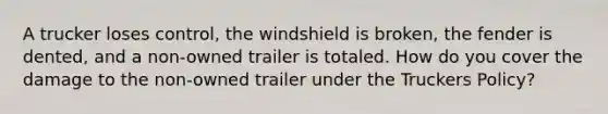 A trucker loses control, the windshield is broken, the fender is dented, and a non-owned trailer is totaled. How do you cover the damage to the non-owned trailer under the Truckers Policy?