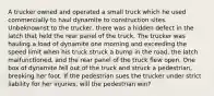 A trucker owned and operated a small truck which he used commercially to haul dynamite to construction sites. Unbeknownst to the trucker, there was a hidden defect in the latch that held the rear panel of the truck. The trucker was hauling a load of dynamite one morning and exceeding the speed limit when his truck struck a bump in the road, the latch malfunctioned, and the rear panel of the truck flew open. One box of dynamite fell out of the truck and struck a pedestrian, breaking her foot. If the pedestrian sues the trucker under strict liability for her injuries, will the pedestrian win?