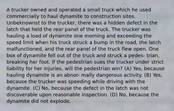 A trucker owned and operated a small truck which he used commercially to haul dynamite to construction sites. Unbeknownst to the trucker, there was a hidden defect in the latch that held the rear panel of the truck. The trucker was hauling a load of dynamite one morning and exceeding the speed limit when his truck struck a bump in the road, the latch malfunctioned, and the rear panel of the truck flew open. One box of dynamite fell out of the truck and struck a pedes- trian, breaking her foot. If the pedestrian sues the trucker under strict liability for her injuries, will the pedestrian win? (A) Yes, because hauling dynamite is an abnor- mally dangerous activity. (B) Yes, because the trucker was speeding while driving with the dynamite. (C) No, because the defect in the latch was not discoverable upon reasonable inspection. (D) No, because the dynamite did not explode.