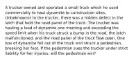 A trucker owned and operated a small truck which he used commercially to haul dynamite to construction sites, Unbeknownst to the trucker, there was a hidden defect in the latch that held the read panel of the truck. The trucker was hauling a load of dynamite one morning and exceeding the speed limit when his truck struck a bump in the road, the latch malfunctioned, and the read panel of the truck flew open. One box of dynamite fell out of the truck and struck a pedestrian, breaking her foot. If the pedestrian sues the trucker under strict liability for her injuries, will the pedestrian win?