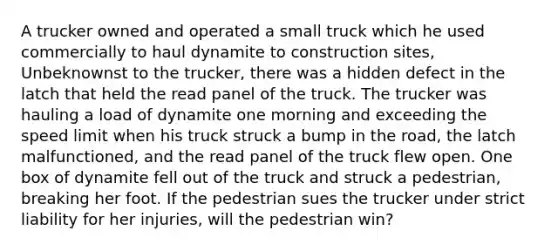 A trucker owned and operated a small truck which he used commercially to haul dynamite to construction sites, Unbeknownst to the trucker, there was a hidden defect in the latch that held the read panel of the truck. The trucker was hauling a load of dynamite one morning and exceeding the speed limit when his truck struck a bump in the road, the latch malfunctioned, and the read panel of the truck flew open. One box of dynamite fell out of the truck and struck a pedestrian, breaking her foot. If the pedestrian sues the trucker under strict liability for her injuries, will the pedestrian win?