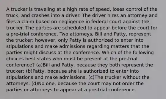 A trucker is traveling at a high rate of speed, loses control of the truck, and crashes into a driver. The driver hires an attorney and files a claim based on negligence in federal court against the trucker. The parties are scheduled to appear before the court for a pre-trial conference. Two attorneys, Bill and Patty, represent the trucker; however, only Patty is authorized to enter into stipulations and make admissions regarding matters that the parties might discuss at the conference. Which of the following choices best states who must be present at the pre-trial conference? (a)Bill and Patty, because they both represent the trucker; (b)Patty, because she is authorized to enter into stipulations and make admissions. (c)The trucker without the attorneys. (d)No one, because the court may not order the parties or attorneys to appear at a pre-trial conference.