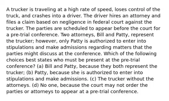 A trucker is traveling at a high rate of speed, loses control of the truck, and crashes into a driver. The driver hires an attorney and files a claim based on negligence in federal court against the trucker. The parties are scheduled to appear before the court for a pre-trial conference. Two attorneys, Bill and Patty, represent the trucker; however, only Patty is authorized to enter into stipulations and make admissions regarding matters that the parties might discuss at the conference. Which of the following choices best states who must be present at the pre-trial conference? (a) Bill and Patty, because they both represent the trucker; (b) Patty, because she is authorized to enter into stipulations and make admissions. (c) The trucker without the attorneys. (d) No one, because the court may not order the parties or attorneys to appear at a pre-trial conference.