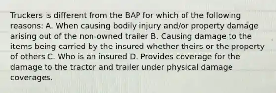 Truckers is different from the BAP for which of the following reasons: A. When causing bodily injury and/or property damage arising out of the non-owned trailer B. Causing damage to the items being carried by the insured whether theirs or the property of others C. Who is an insured D. Provides coverage for the damage to the tractor and trailer under physical damage coverages.