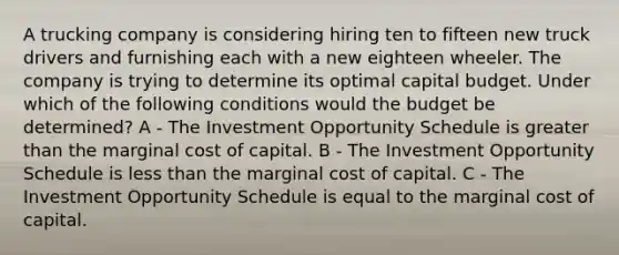 A trucking company is considering hiring ten to fifteen new truck drivers and furnishing each with a new eighteen wheeler. The company is trying to determine its optimal capital budget. Under which of the following conditions would the budget be determined? A - The Investment Opportunity Schedule is greater than the marginal cost of capital. B - The Investment Opportunity Schedule is less than the marginal cost of capital. C - The Investment Opportunity Schedule is equal to the marginal cost of capital.