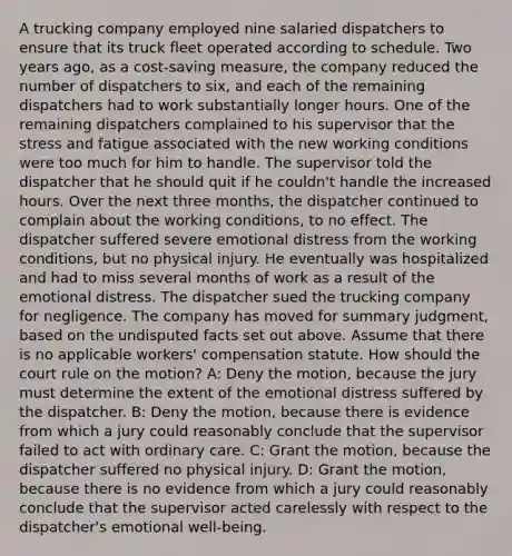 A trucking company employed nine salaried dispatchers to ensure that its truck fleet operated according to schedule. Two years ago, as a cost-saving measure, the company reduced the number of dispatchers to six, and each of the remaining dispatchers had to work substantially longer hours. One of the remaining dispatchers complained to his supervisor that the stress and fatigue associated with the new working conditions were too much for him to handle. The supervisor told the dispatcher that he should quit if he couldn't handle the increased hours. Over the next three months, the dispatcher continued to complain about the working conditions, to no effect. The dispatcher suffered severe emotional distress from the working conditions, but no physical injury. He eventually was hospitalized and had to miss several months of work as a result of the emotional distress. The dispatcher sued the trucking company for negligence. The company has moved for summary judgment, based on the undisputed facts set out above. Assume that there is no applicable workers' compensation statute. How should the court rule on the motion? A: Deny the motion, because the jury must determine the extent of the emotional distress suffered by the dispatcher. B: Deny the motion, because there is evidence from which a jury could reasonably conclude that the supervisor failed to act with ordinary care. C: Grant the motion, because the dispatcher suffered no physical injury. D: Grant the motion, because there is no evidence from which a jury could reasonably conclude that the supervisor acted carelessly with respect to the dispatcher's emotional well-being.